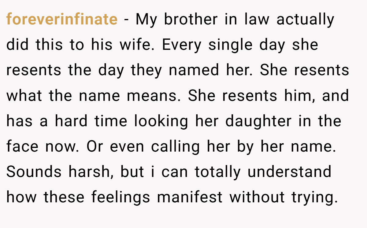 foreverinfinate − My brother in law actually did this to his wife. Every single day she resents the day they named her. She resents what the name means. She resents him, and has a hard time looking her daughter in the face now. Or even calling her by her name. Sounds harsh, but i can totally understand how these feelings manifest without trying.