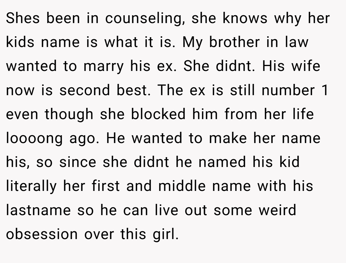 Shes been in counseling, she knows why her kids name is what it is. My brother in law wanted to marry his ex. She didnt. His wife now is second best. The ex is still number 1 even though she blocked him from her life loooong ago. He wanted to make her name his, so since she didnt he named his kid literally her first and middle name with his lastname so he can live out some weird obsession over this girl.