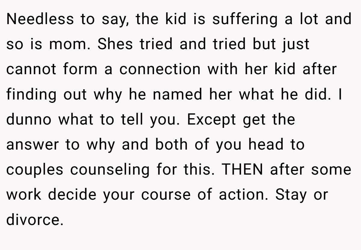 Needless to say, the kid is suffering a lot and so is mom. Shes tried and tried but just cannot form a connection with her kid after finding out why he named her what he did. I dunno what to tell you. Except get the answer to why and both of you head to couples counseling for this. THEN after some work decide your course of action. Stay or divorce.