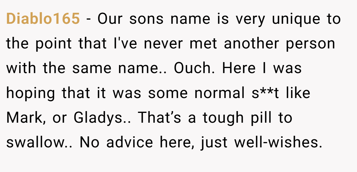 Diablo165 − Our sons name is very unique to the point that I've never met another person with the same name.. Ouch. Here I was hoping that it was some normal s**t like Mark, or Gladys.. That’s a tough pill to swallow.. No advice here, just well-wishes.
