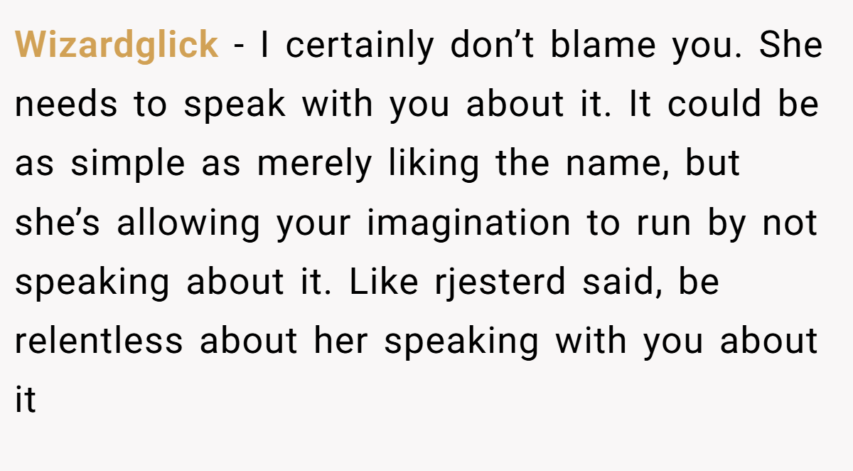 Wizardglick − I certainly don’t blame you. She needs to speak with you about it. It could be as simple as merely liking the name, but she’s allowing your imagination to run by not speaking about it. Like rjesterd said, be relentless about her speaking with you about it