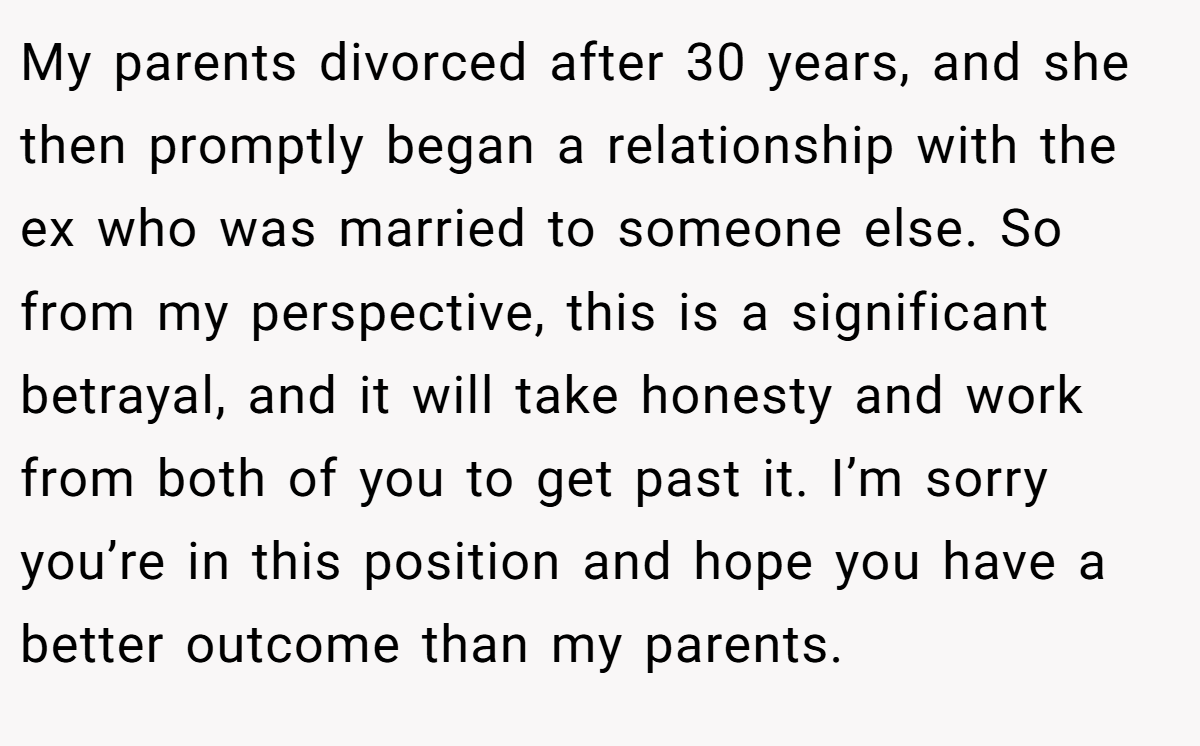 My parents divorced after 30 years, and she then promptly began a relationship with the ex who was married to someone else. So from my perspective, this is a significant betrayal, and it will take honesty and work from both of you to get past it. I’m sorry you’re in this position and hope you have a better outcome than my parents.