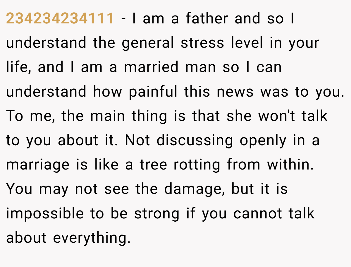 234234234111 − I am a father and so I understand the general stress level in your life, and I am a married man so I can understand how painful this news was to you. To me, the main thing is that she won't talk to you about it. Not discussing openly in a marriage is like a tree rotting from within. You may not see the damage, but it is impossible to be strong if you cannot talk about everything.
