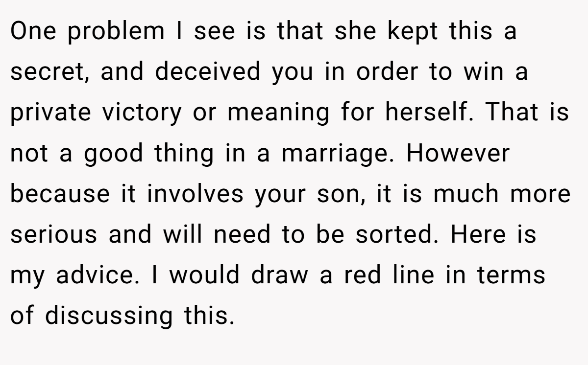 One problem I see is that she kept this a secret, and deceived you in order to win a private victory or meaning for herself. That is not a good thing in a marriage. However because it involves your son, it is much more serious and will need to be sorted. Here is my advice. I would draw a red line in terms of discussing this.