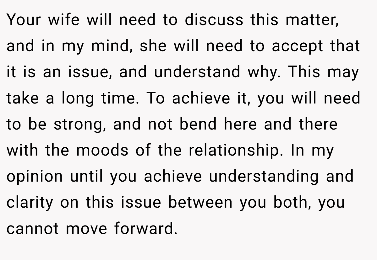 Your wife will need to discuss this matter, and in my mind, she will need to accept that it is an issue, and understand why. This may take a long time. To achieve it, you will need to be strong, and not bend here and there with the moods of the relationship. In my opinion until you achieve understanding and clarity on this issue between you both, you cannot move forward.