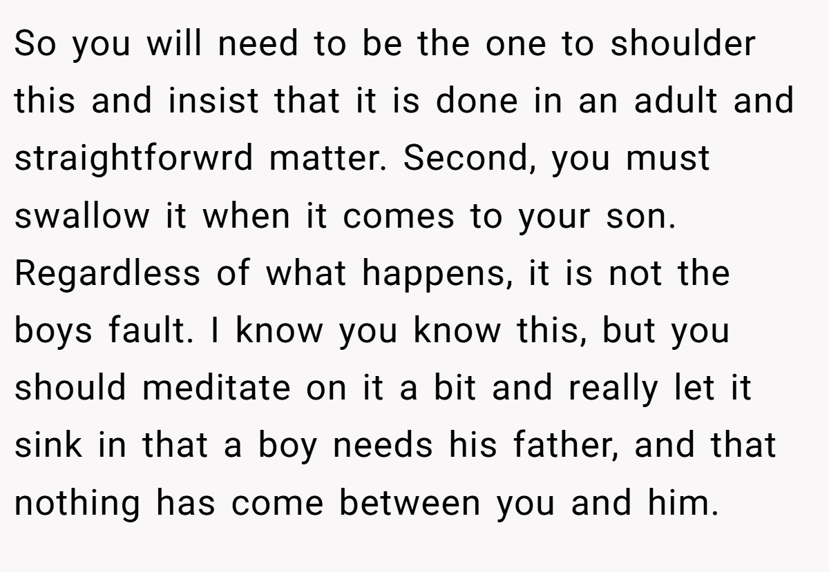 So you will need to be the one to shoulder this and insist that it is done in an adult and straightforwrd matter. Second, you must swallow it when it comes to your son. Regardless of what happens, it is not the boys fault. I know you know this, but you should meditate on it a bit and really let it sink in that a boy needs his father, and that nothing has come between you and him.