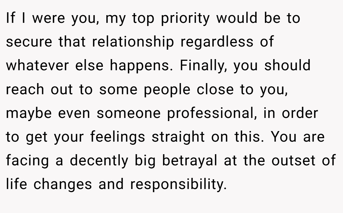 If I were you, my top priority would be to secure that relationship regardless of whatever else happens. Finally, you should reach out to some people close to you, maybe even someone professional, in order to get your feelings straight on this. You are facing a decently big betrayal at the outset of life changes and responsibility.