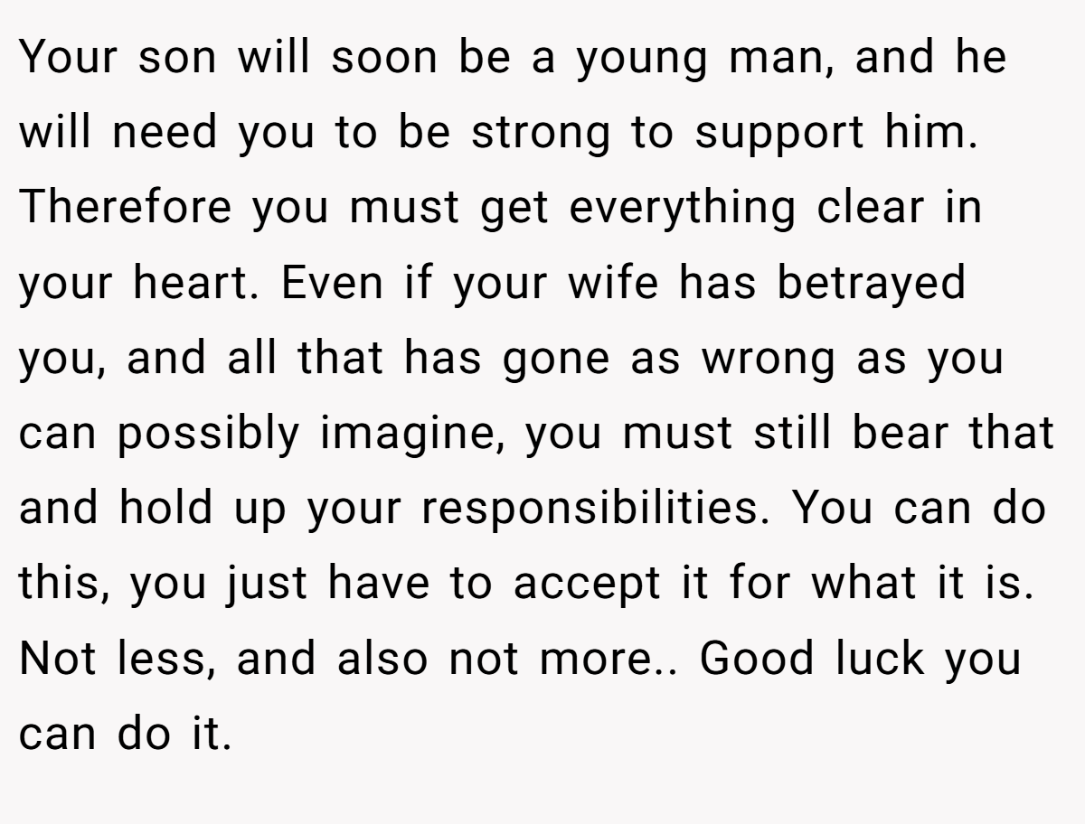 Your son will soon be a young man, and he will need you to be strong to support him. Therefore you must get everything clear in your heart. Even if your wife has betrayed you, and all that has gone as wrong as you can possibly imagine, you must still bear that and hold up your responsibilities. You can do this, you just have to accept it for what it is. Not less, and also not more.. Good luck you can do it.