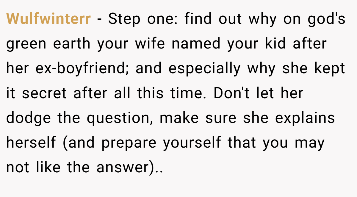 Wulfwinterr − Step one: find out why on god's green earth your wife named your kid after her ex-boyfriend; and especially why she kept it secret after all this time. Don't let her dodge the question, make sure she explains herself (and prepare yourself that you may not like the answer)..