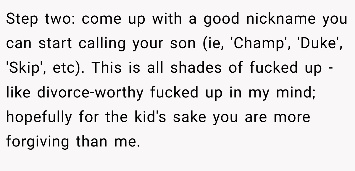 Step two: come up with a good nickname you can start calling your son (ie, 'Champ', 'Duke', 'Skip', etc). This is all shades of fucked up - like divorce-worthy fucked up in my mind; hopefully for the kid's sake you are more forgiving than me.