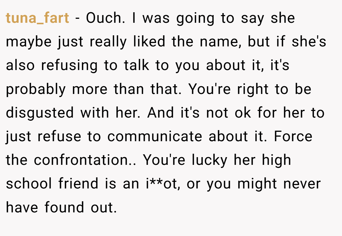 tuna_fart − Ouch. I was going to say she maybe just really liked the name, but if she's also refusing to talk to you about it, it's probably more than that. You're right to be disgusted with her. And it's not ok for her to just refuse to communicate about it. Force the confrontation.. You're lucky her high school friend is an i**ot, or you might never have found out.