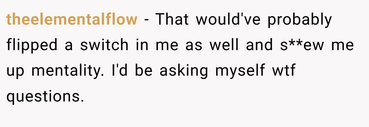 theelementalflow − That would've probably flipped a switch in me as well and s**ew me up mentality. I'd be asking myself wtf questions.