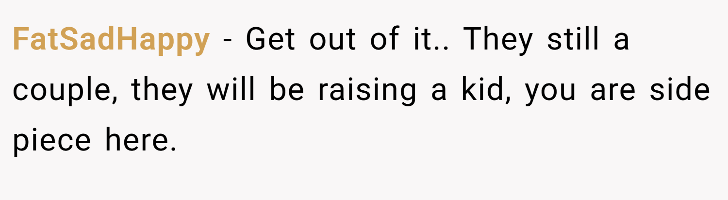 FatSadHappy − Get out of it.. They still a couple, they will be raising a kid, you are side piece here.