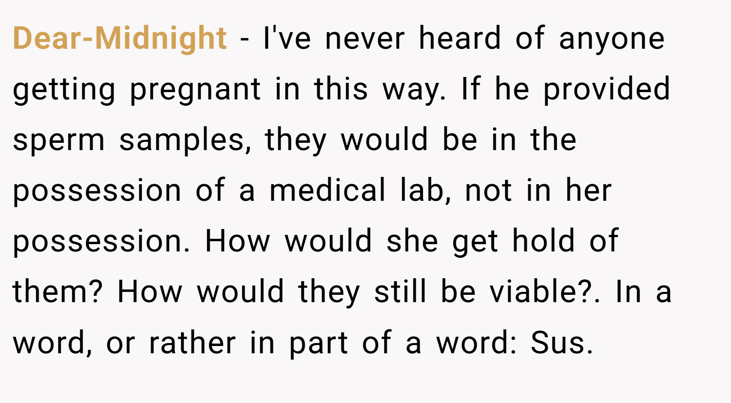 Dear-Midnight − I've never heard of anyone getting pregnant in this way. If he provided sperm samples, they would be in the possession of a medical lab, not in her possession. How would she get hold of them? How would they still be viable?. In a word, or rather in part of a word: Sus.