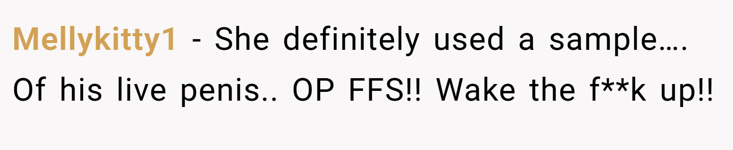 Mellykitty1 − She definitely used a sample…. Of his live penis.. OP FFS!! Wake the f**k up!!