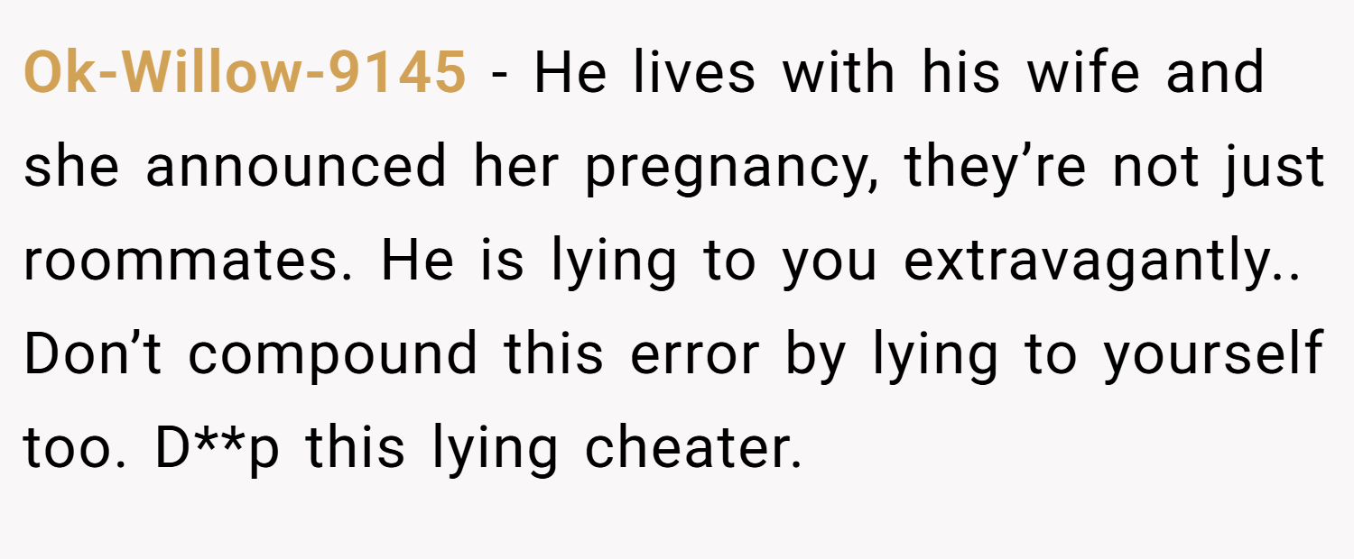 Ok-Willow-9145 − He lives with his wife and she announced her pregnancy, they’re not just roommates. He is lying to you extravagantly.. Don’t compound this error by lying to yourself too. D**p this lying cheater.