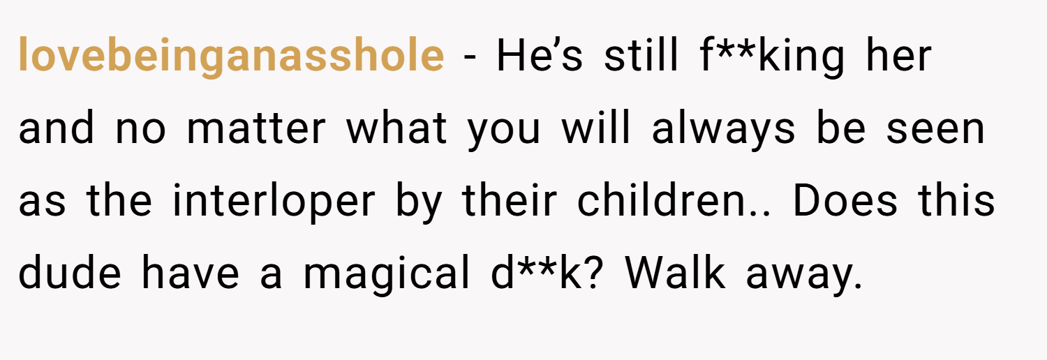 lovebeinganasshole − He’s still f**king her and no matter what you will always be seen as the interloper by their children.. Does this dude have a magical d**k? Walk away.