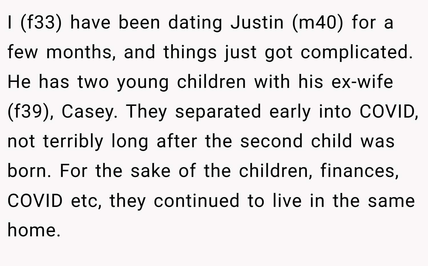 I (f33) have been dating Justin (m40) for a few months, and things just got complicated. He has two young children with his ex-wife (f39), Casey. They separated early into COVID, not terribly long after the second child was born. For the sake of the children, finances, COVID etc, they continued to live in the same home.
