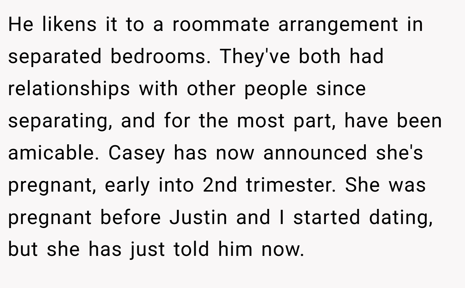 He likens it to a roommate arrangement in separated bedrooms. They've both had relationships with other people since separating, and for the most part, have been amicable. Casey has now announced she's pregnant, early into 2nd trimester. She was pregnant before Justin and I started dating, but she has just told him now.