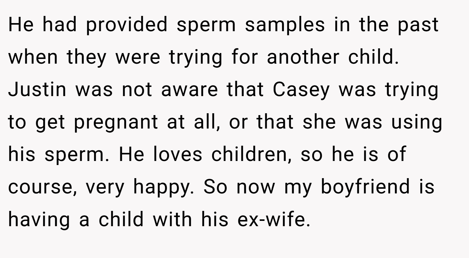 He had provided sperm samples in the past when they were trying for another child. Justin was not aware that Casey was trying to get pregnant at all, or that she was using his sperm. He loves children, so he is of course, very happy. So now my boyfriend is having a child with his ex-wife.