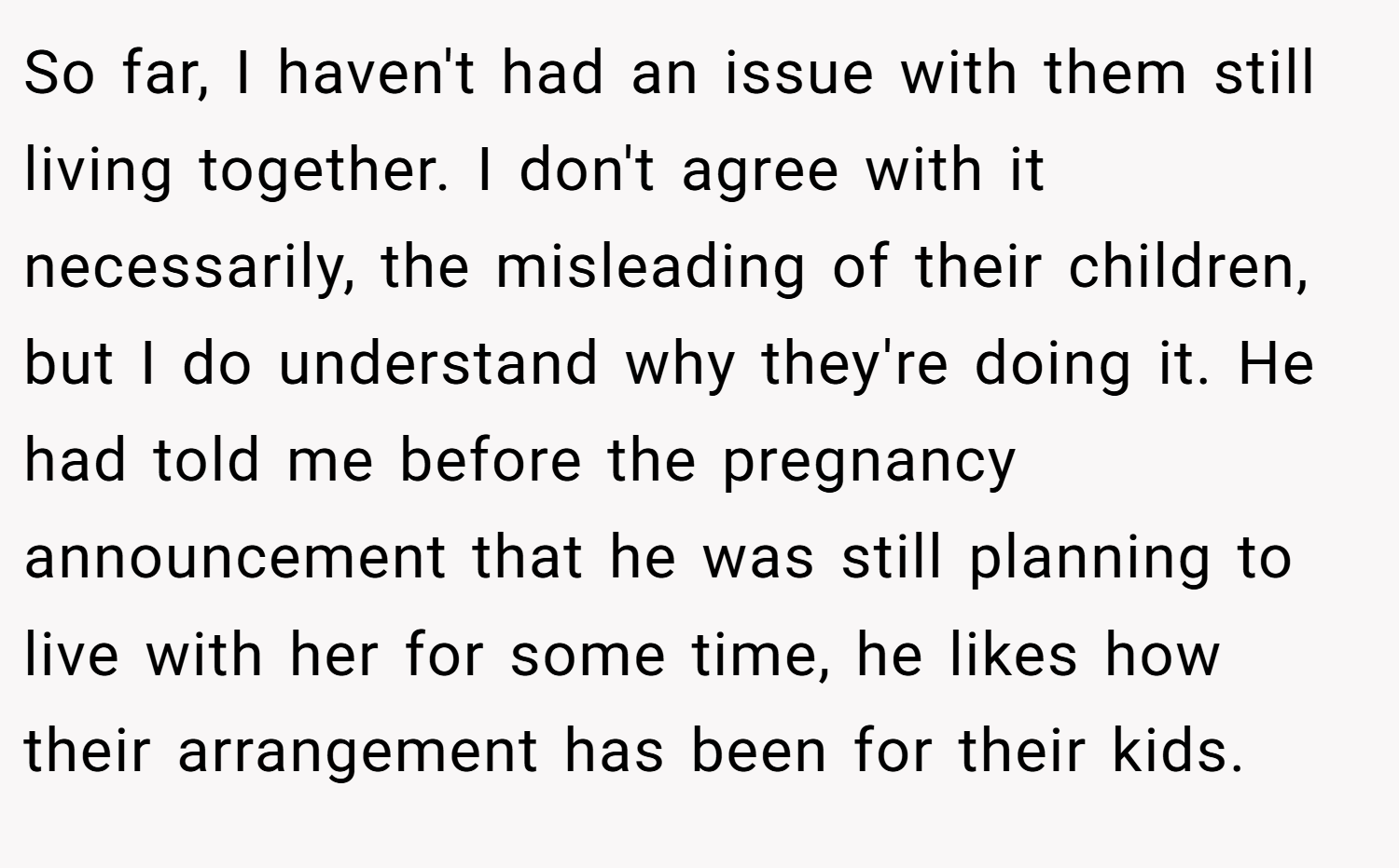 So far, I haven't had an issue with them still living together. I don't agree with it necessarily, the misleading of their children, but I do understand why they're doing it. He had told me before the pregnancy announcement that he was still planning to live with her for some time, he likes how their arrangement has been for their kids.