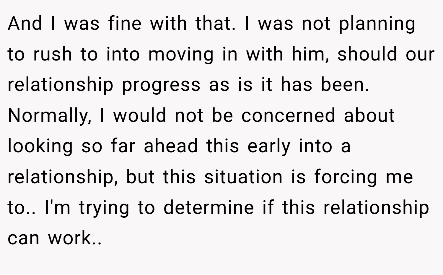 And I was fine with that. I was not planning to rush to into moving in with him, should our relationship progress as is it has been. Normally, I would not be concerned about looking so far ahead this early into a relationship, but this situation is forcing me to.. I'm trying to determine if this relationship can work.. 