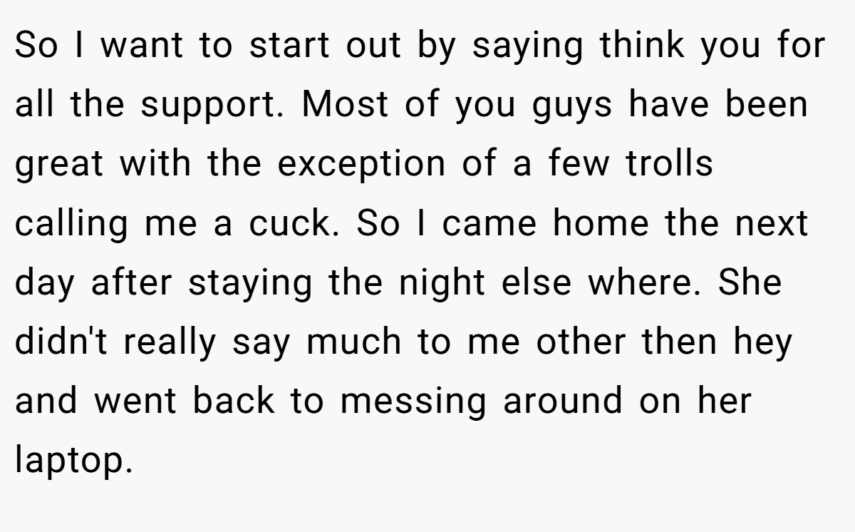 So I want to start out by saying think you for all the support. Most of you guys have been great with the exception of a few trolls calling me a cuck. So I came home the next day after staying the night else where. She didn't really say much to me other then hey and went back to messing around on her laptop.