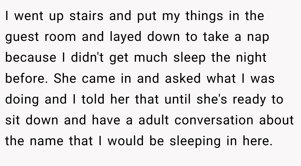 I went up stairs and put my things in the guest room and layed down to take a nap because I didn't get much sleep the night before. She came in and asked what I was doing and I told her that until she's ready to sit down and have a adult conversation about the name that I would be sleeping in here.