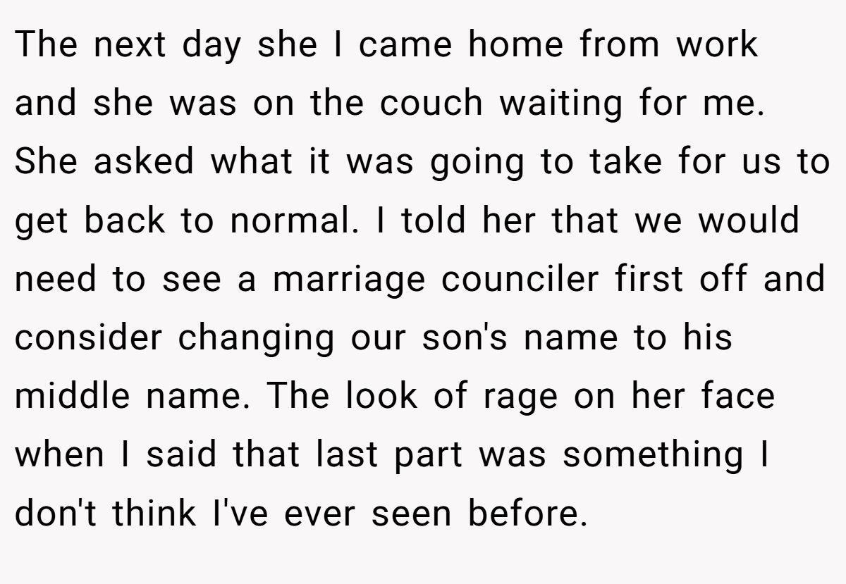 The next day she I came home from work and she was on the couch waiting for me. She asked what it was going to take for us to get back to normal. I told her that we would need to see a marriage counciler first off and consider changing our son's name to his middle name. The look of rage on her face when I said that last part was something I don't think I've ever seen before.