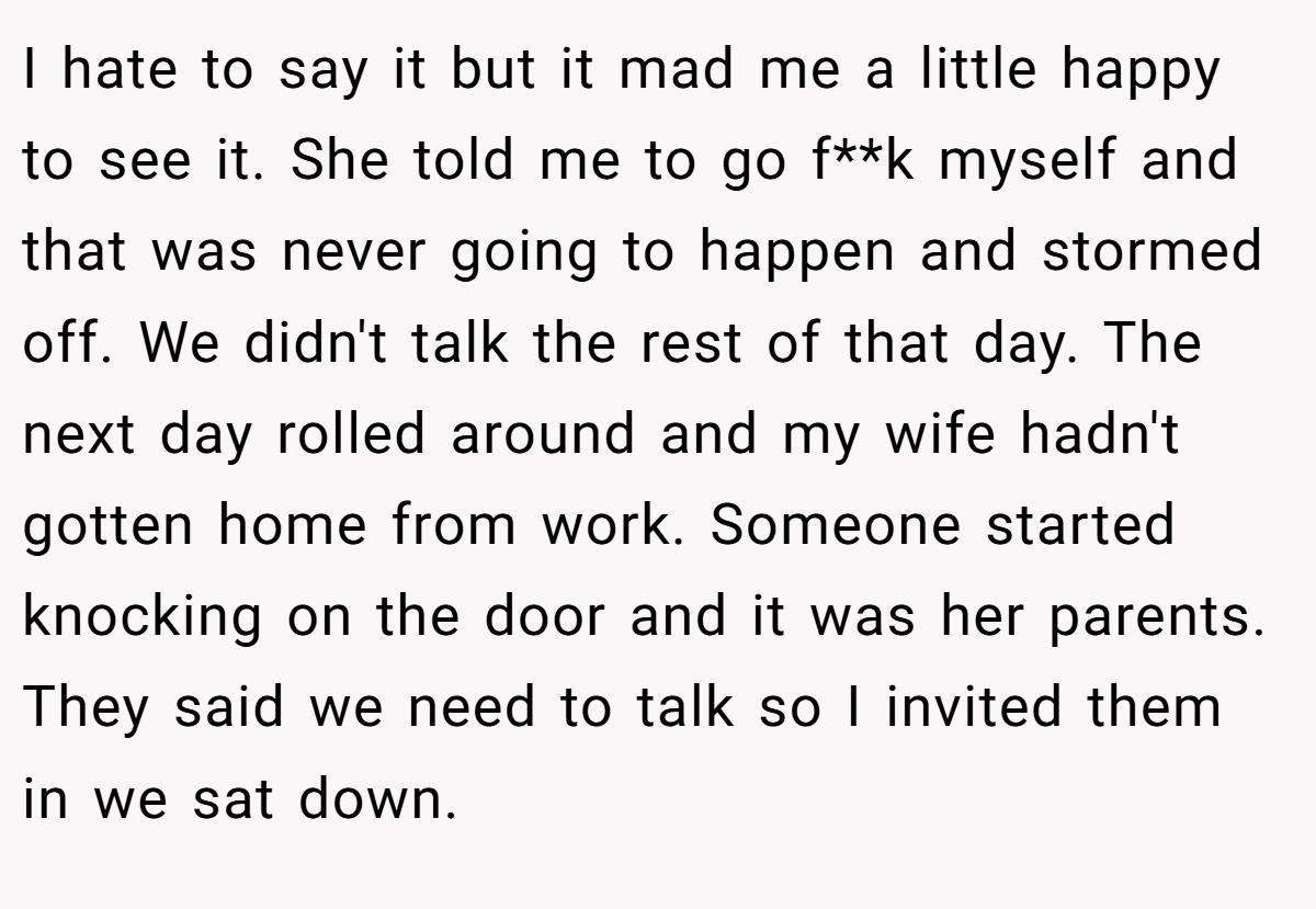 I hate to say it but it mad me a little happy to see it. She told me to go f**k myself and that was never going to happen and stormed off. We didn't talk the rest of that day. The next day rolled around and my wife hadn't gotten home from work. Someone started knocking on the door and it was her parents. They said we need to talk so I invited them in we sat down.