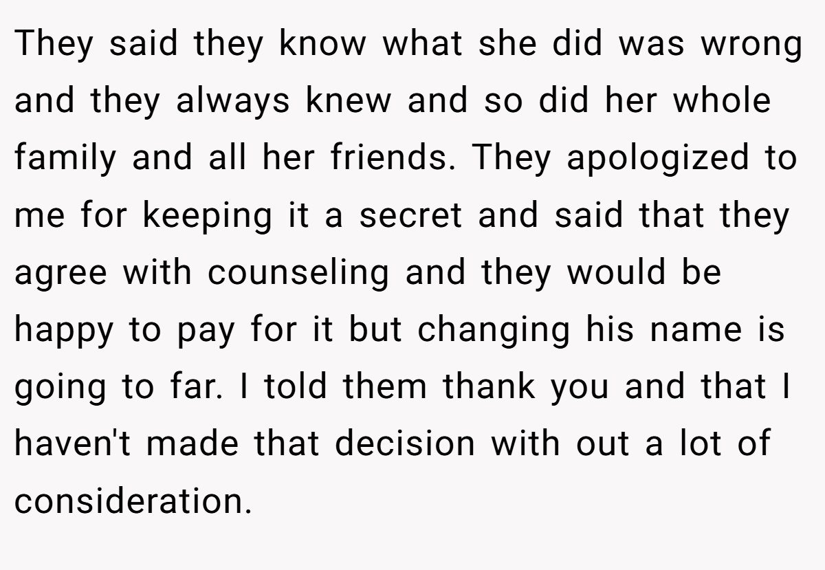 They said they know what she did was wrong and they always knew and so did her whole family and all her friends. They apologized to me for keeping it a secret and said that they agree with counseling and they would be happy to pay for it but changing his name is going to far. I told them thank you and that I haven't made that decision with out a lot of consideration.