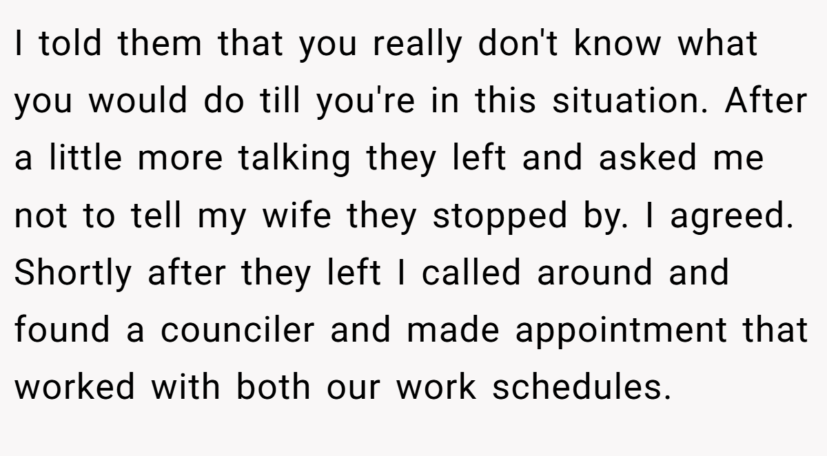 I told them that you really don't know what you would do till you're in this situation. After a little more talking they left and asked me not to tell my wife they stopped by. I agreed. Shortly after they left I called around and found a counciler and made appointment that worked with both our work schedules.