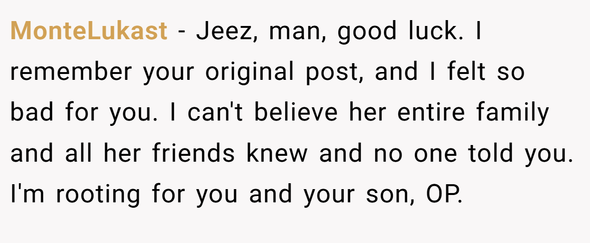 MonteLukast − Jeez, man, good luck. I remember your original post, and I felt so bad for you. I can't believe her entire family and all her friends knew and no one told you. I'm rooting for you and your son, OP.