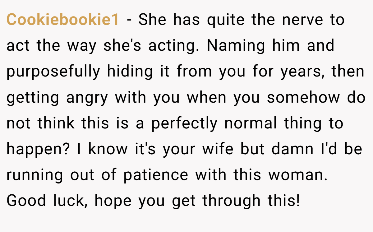 Cookiebookie1 − She has quite the nerve to act the way she's acting. Naming him and purposefully hiding it from you for years, then getting angry with you when you somehow do not think this is a perfectly normal thing to happen? I know it's your wife but damn I'd be running out of patience with this woman. Good luck, hope you get through this!