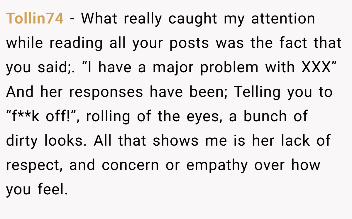 Tollin74 − What really caught my attention while reading all your posts was the fact that you said;. “I have a major problem with XXX” And her responses have been; Telling you to “f**k off!”, rolling of the eyes, a bunch of dirty looks. All that shows me is her lack of respect, and concern or empathy over how you feel.