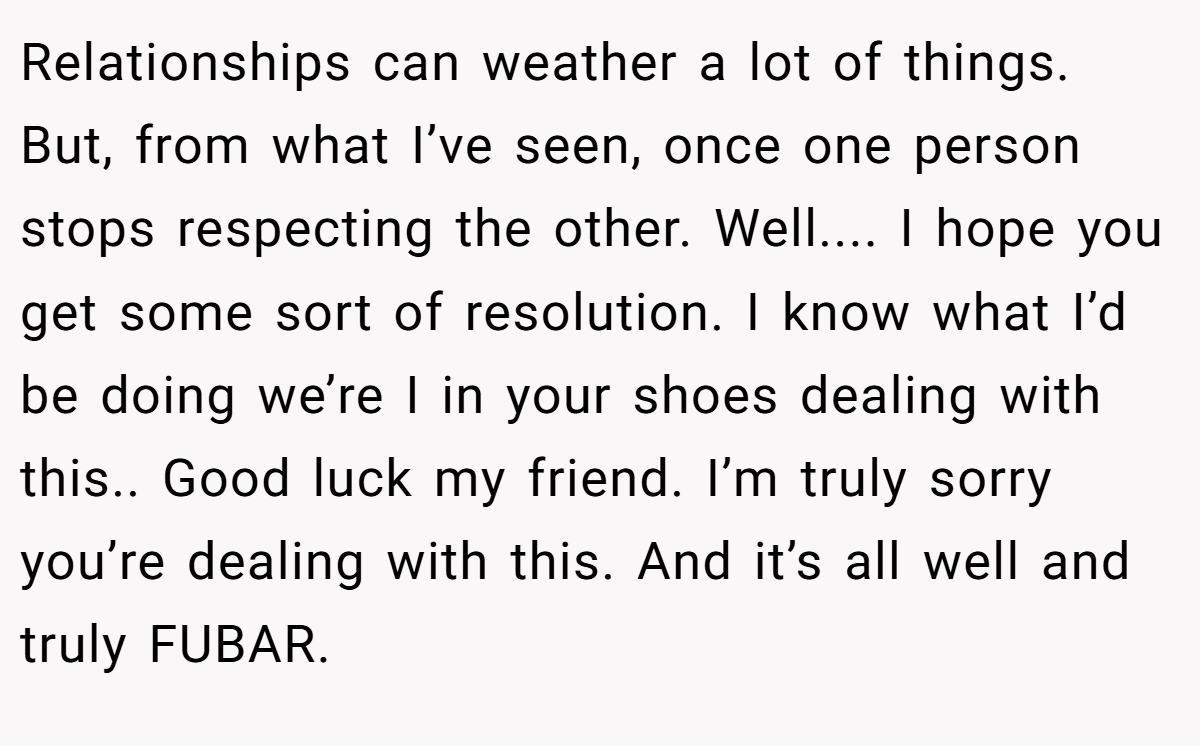 Relationships can weather a lot of things. But, from what I’ve seen, once one person stops respecting the other. Well.... I hope you get some sort of resolution. I know what I’d be doing we’re I in your shoes dealing with this.. Good luck my friend. I’m truly sorry you’re dealing with this. And it’s all well and truly FUBAR.