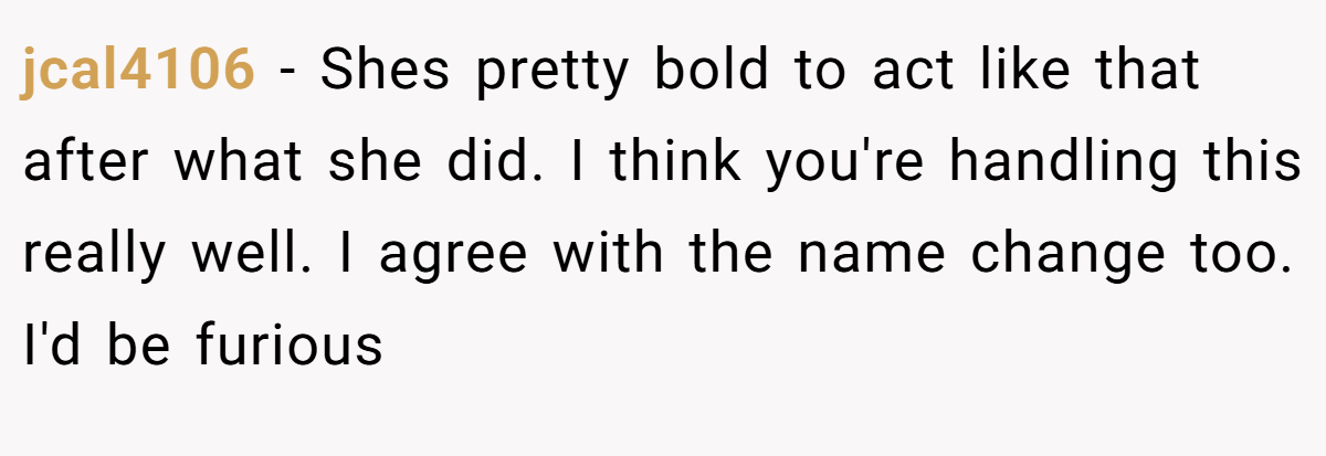 jcal4106 − Shes pretty bold to act like that after what she did. I think you're handling this really well. I agree with the name change too. I'd be furious
