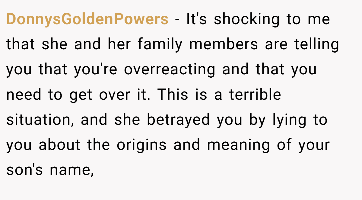 DonnysGoldenPowers − It's shocking to me that she and her family members are telling you that you're overreacting and that you need to get over it. This is a terrible situation, and she betrayed you by lying to you about the origins and meaning of your son's name,