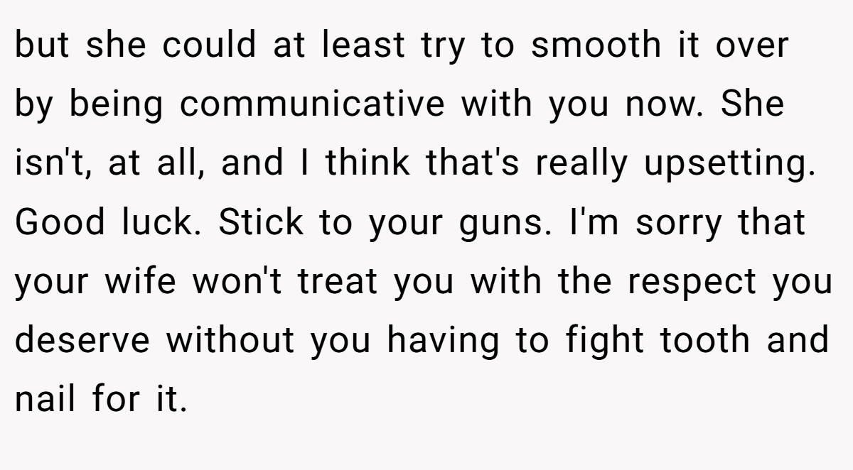 but she could at least try to smooth it over by being communicative with you now. She isn't, at all, and I think that's really upsetting. Good luck. Stick to your guns. I'm sorry that your wife won't treat you with the respect you deserve without you having to fight tooth and nail for it.