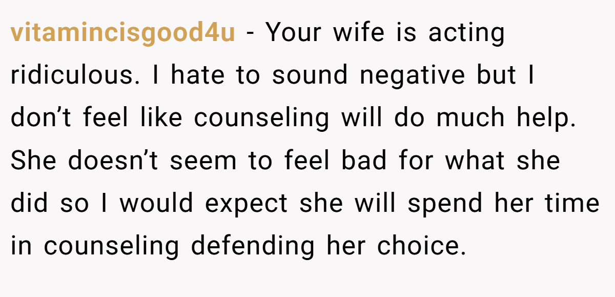 vitamincisgood4u − Your wife is acting ridiculous. I hate to sound negative but I don’t feel like counseling will do much help. She doesn’t seem to feel bad for what she did so I would expect she will spend her time in counseling defending her choice.