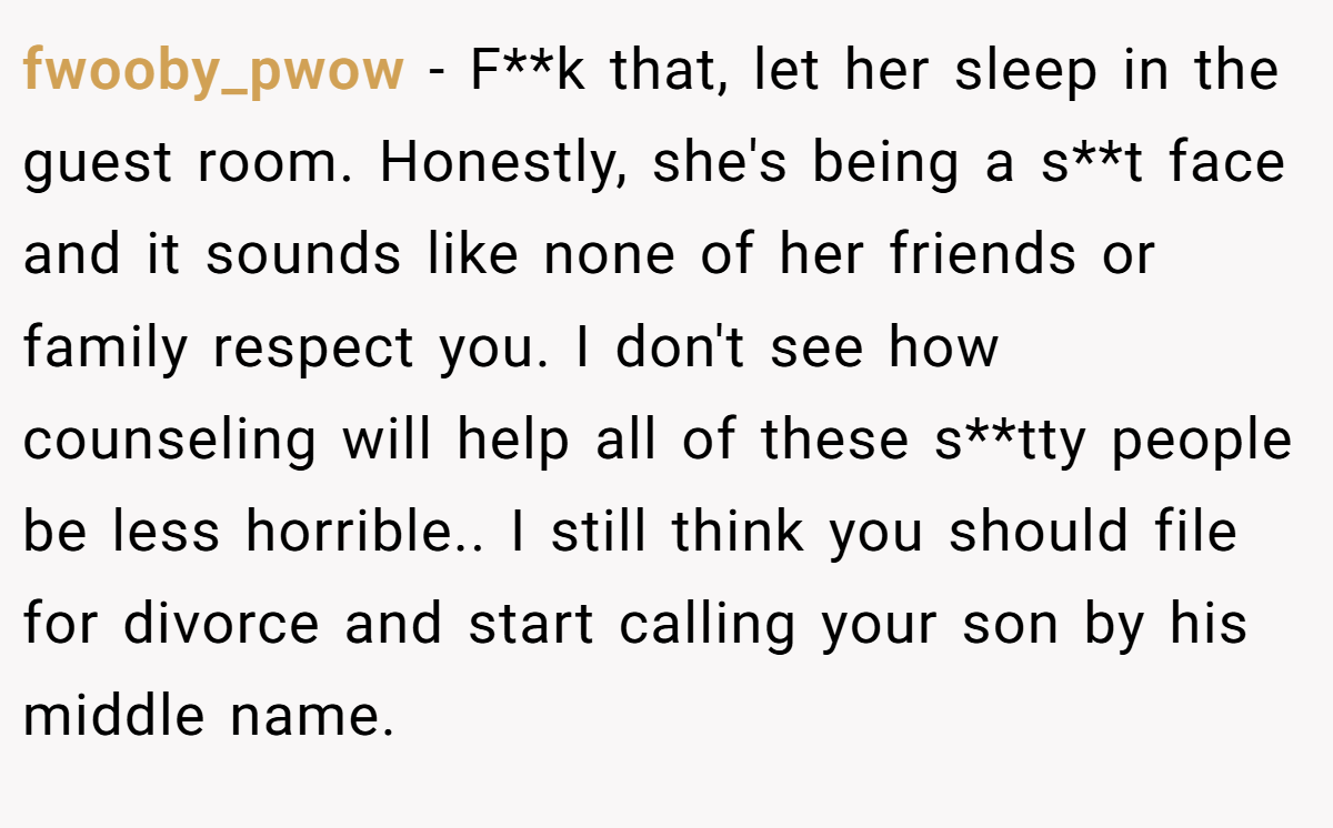 fwooby_pwow − F**k that, let her sleep in the guest room. Honestly, she's being a s**t face and it sounds like none of her friends or family respect you. I don't see how counseling will help all of these s**tty people be less horrible.. I still think you should file for divorce and start calling your son by his middle name.