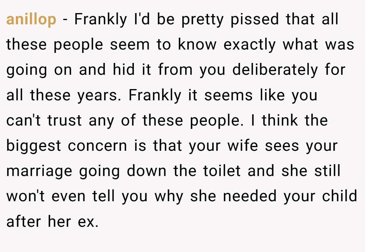 anillop − Frankly I'd be pretty pissed that all these people seem to know exactly what was going on and hid it from you deliberately for all these years. Frankly it seems like you can't trust any of these people. I think the biggest concern is that your wife sees your marriage going down the toilet and she still won't even tell you why she needed your child after her ex.