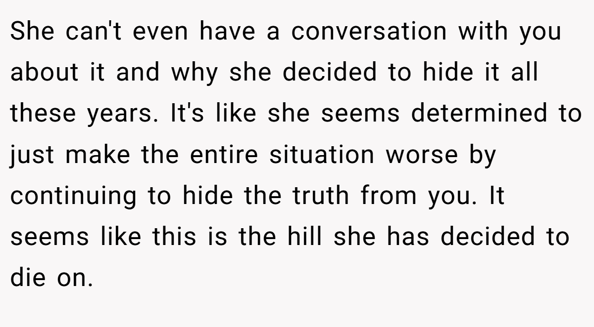 She can't even have a conversation with you about it and why she decided to hide it all these years. It's like she seems determined to just make the entire situation worse by continuing to hide the truth from you. It seems like this is the hill she has decided to die on.