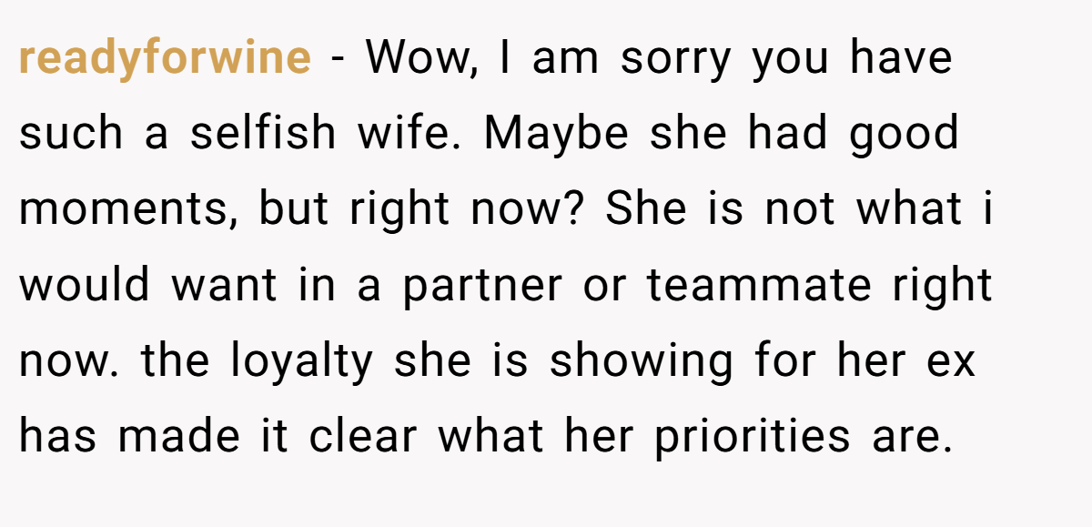 readyforwine − Wow, I am sorry you have such a selfish wife. Maybe she had good moments, but right now? She is not what i would want in a partner or teammate right now. the loyalty she is showing for her ex has made it clear what her priorities are.