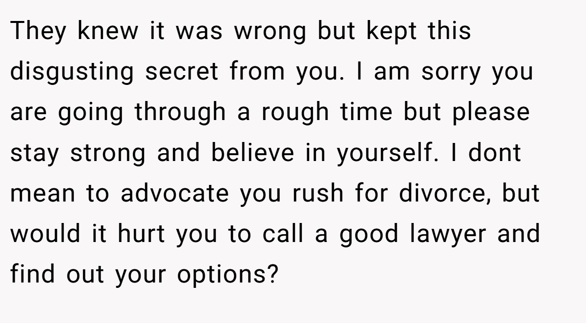 They knew it was wrong but kept this disgusting secret from you. I am sorry you are going through a rough time but please stay strong and believe in yourself. I dont mean to advocate you rush for divorce, but would it hurt you to call a good lawyer and find out your options?