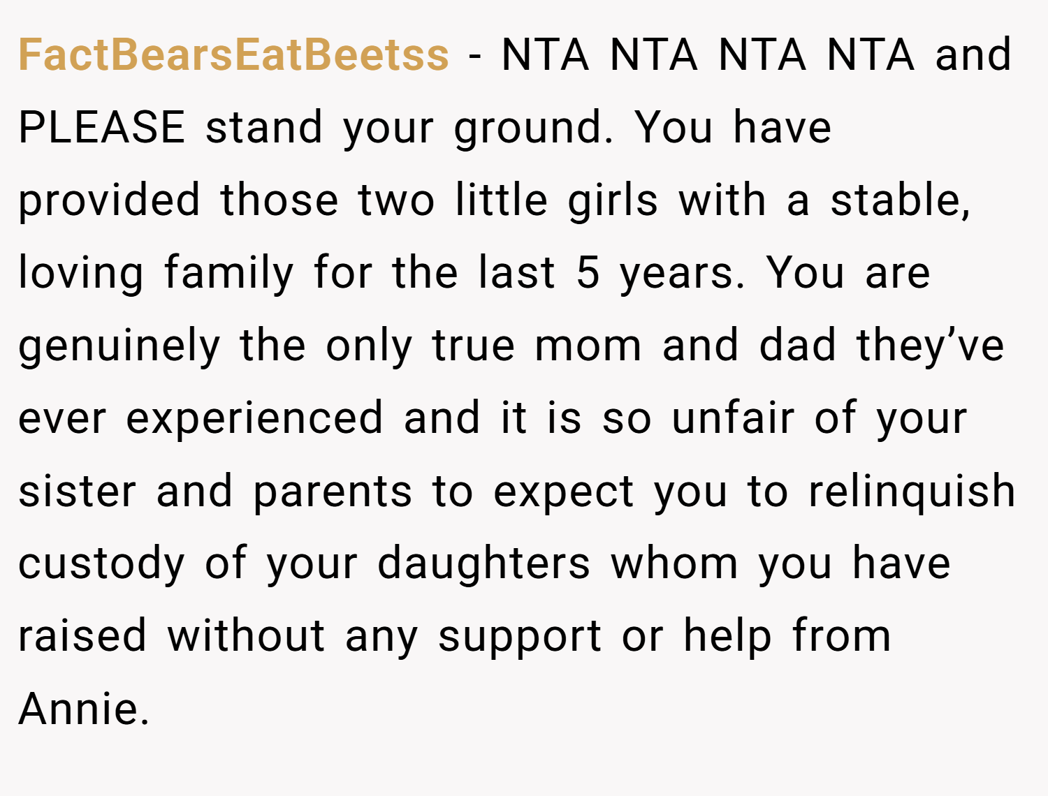 FactBearsEatBeetss − NTA NTA NTA NTA and PLEASE stand your ground. You have provided those two little girls with a stable, loving family for the last 5 years. You are genuinely the only true mom and dad they’ve ever experienced and it is so unfair of your sister and parents to expect you to relinquish custody of your daughters whom you have raised without any support or help from Annie.