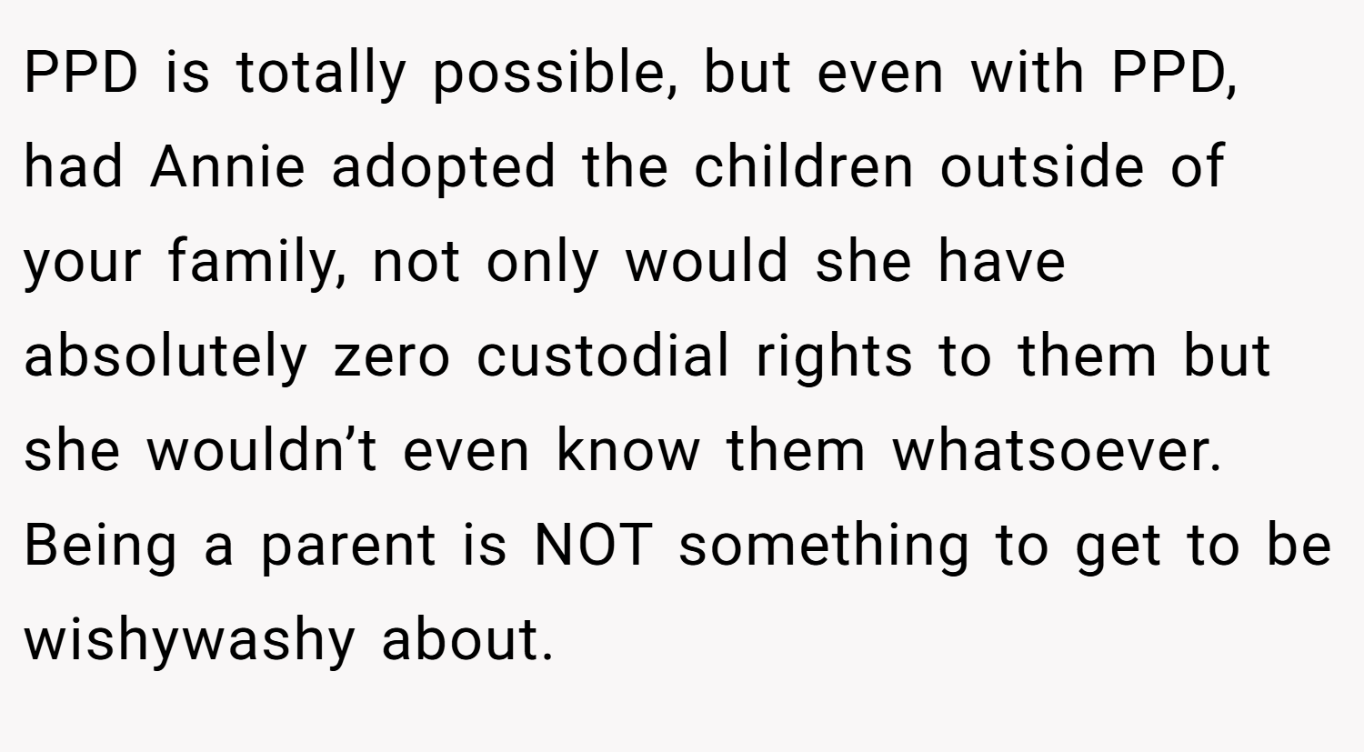 PPD is totally possible, but even with PPD, had Annie adopted the children outside of your family, not only would she have absolutely zero custodial rights to them but she wouldn’t even know them whatsoever. Being a parent is NOT something to get to be wishywashy about.