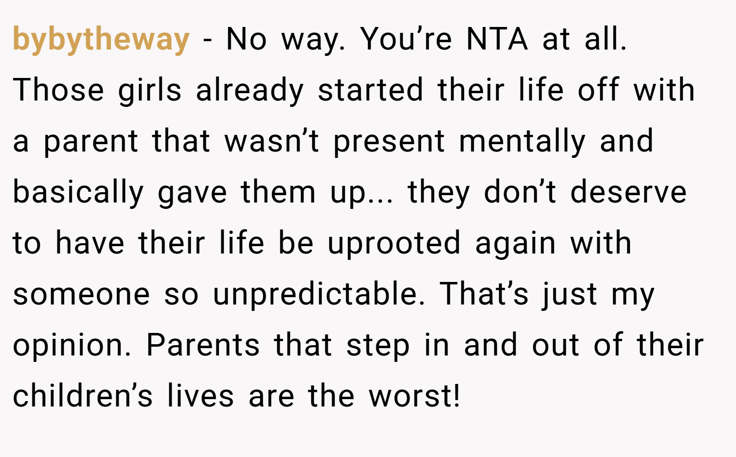 bybytheway − No way. You’re NTA at all. Those girls already started their life off with a parent that wasn’t present mentally and basically gave them up... they don’t deserve to have their life be uprooted again with someone so unpredictable. That’s just my opinion. Parents that step in and out of their children’s lives are the worst!