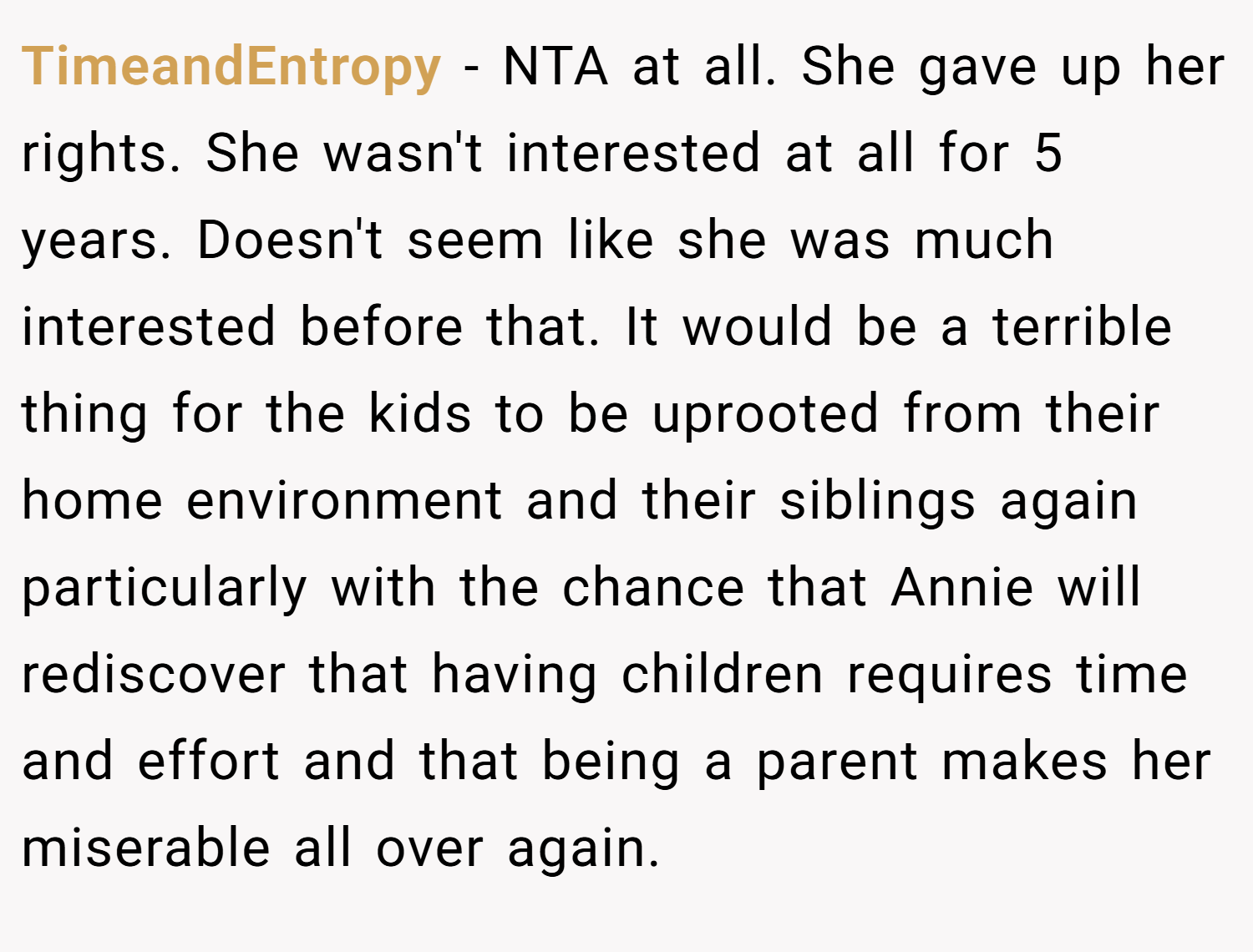 TimeandEntropy − NTA at all. She gave up her rights. She wasn't interested at all for 5 years. Doesn't seem like she was much interested before that. It would be a terrible thing for the kids to be uprooted from their home environment and their siblings again particularly with the chance that Annie will rediscover that having children requires time and effort and that being a parent makes her miserable all over again.