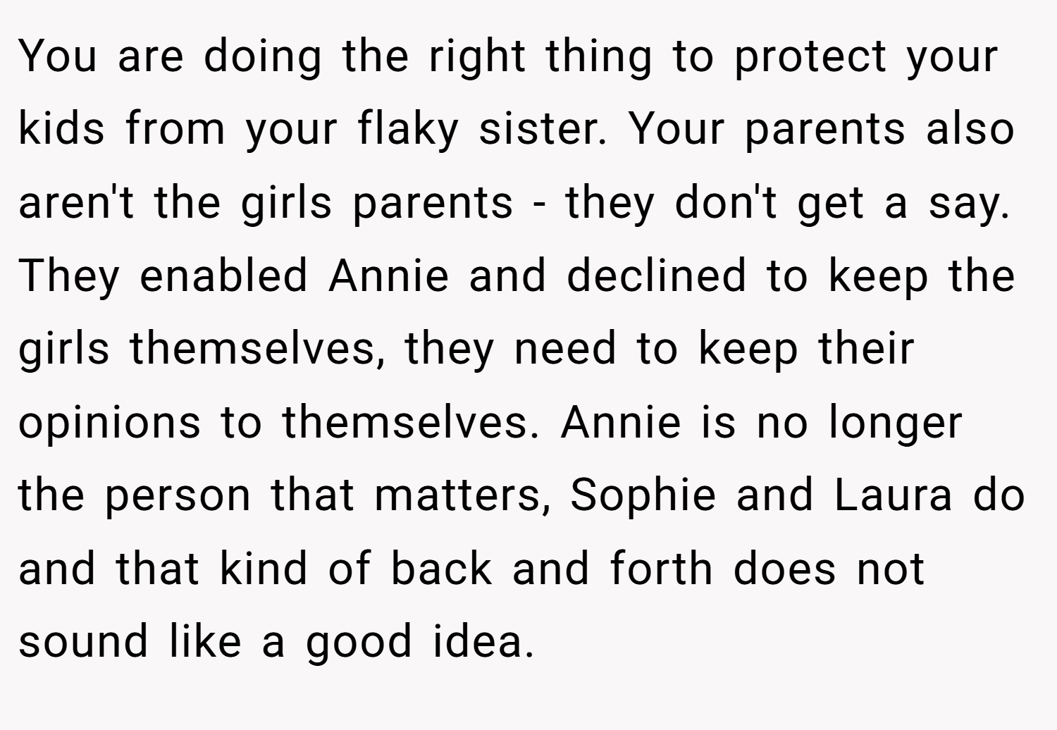 You are doing the right thing to protect your kids from your flaky sister. Your parents also aren't the girls parents - they don't get a say. They enabled Annie and declined to keep the girls themselves, they need to keep their opinions to themselves. Annie is no longer the person that matters, Sophie and Laura do and that kind of back and forth does not sound like a good idea.